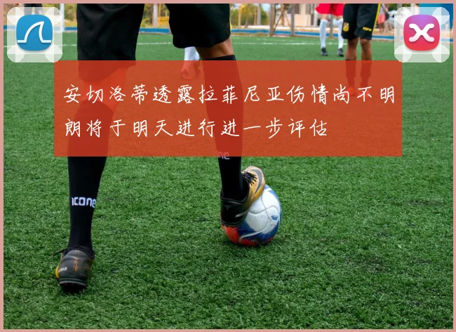 安切洛蒂透露拉菲尼亚伤情尚不明朗将于明天进行进一步评估