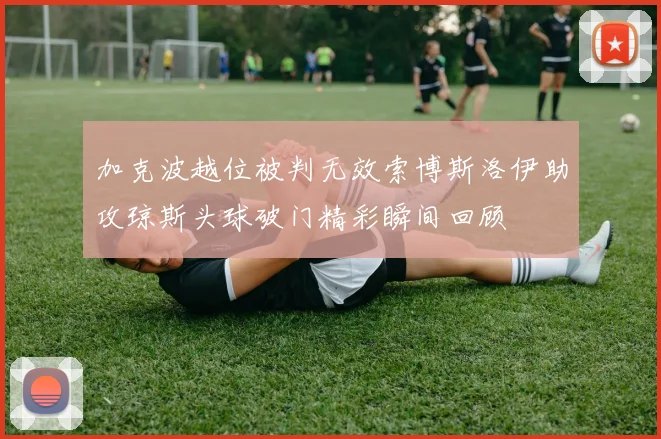 加克波越位被判无效索博斯洛伊助攻琼斯头球破门精彩瞬间回顾