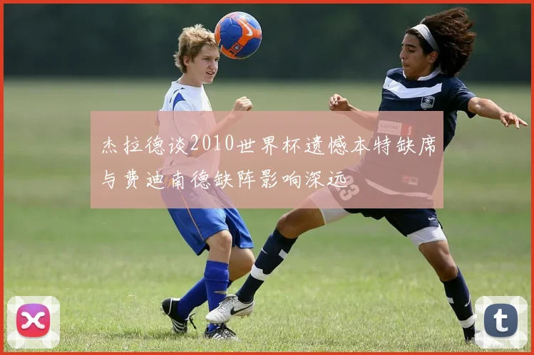 杰拉德谈2010世界杯遗憾本特缺席与费迪南德缺阵影响深远