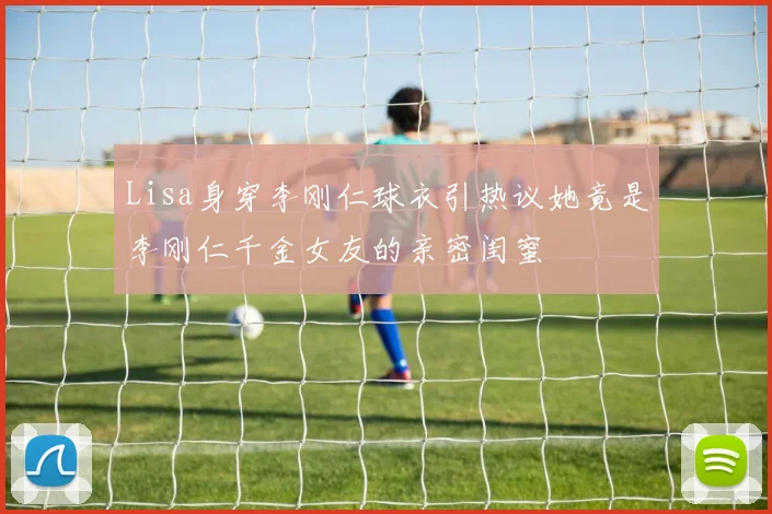 Lisa身穿李刚仁球衣引热议她竟是李刚仁千金女友的亲密闺蜜