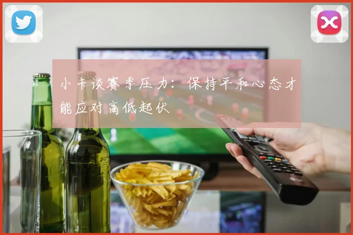 小卡谈赛季压力：保持平和心态才能应对高低起伏