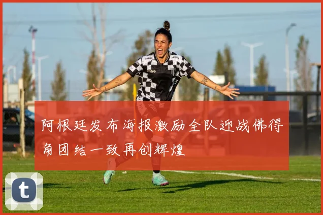 阿根廷发布海报激励全队迎战佛得角团结一致再创辉煌