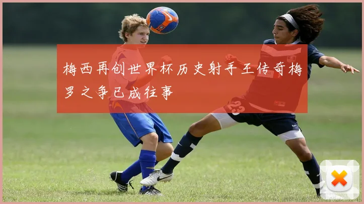 梅西再创世界杯历史射手王传奇梅罗之争已成往事