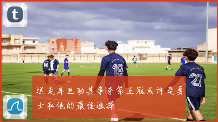 送走库里助其争夺第五冠或许是勇士和他的最佳选择